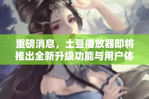 重磅消息，土豆播放器即将推出全新升级功能与用户体验提升
