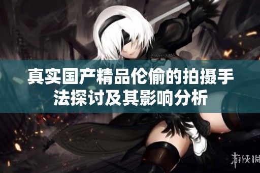 真实****伦偷的拍摄手法探讨及其影响分析