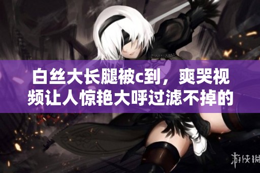 白丝大长腿被c到，爽哭视频让人惊艳大呼过滤不掉的视觉冲击