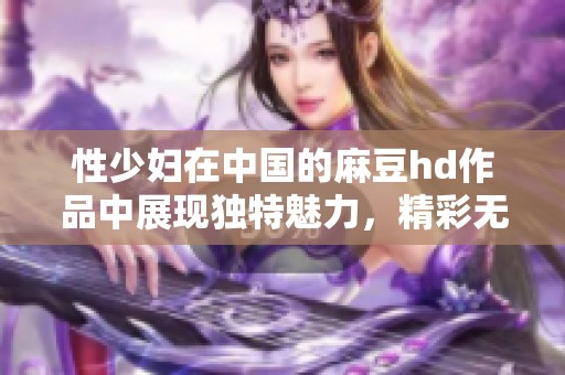 性少妇在中国的麻豆hd作品中展现独特魅力，精彩无限吸引眼球