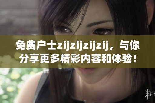 免费户士zijzijzijzij，与你分享更多精彩内容和体验！