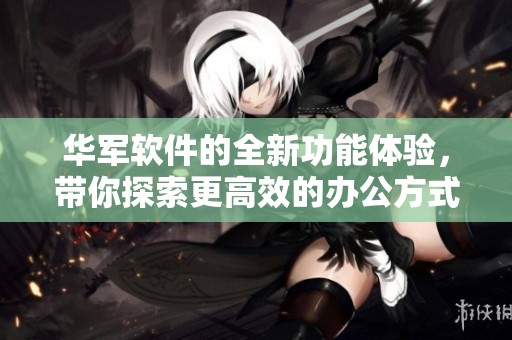 华军软件的全新功能体验，带你探索更高效的办公方式与应用选择