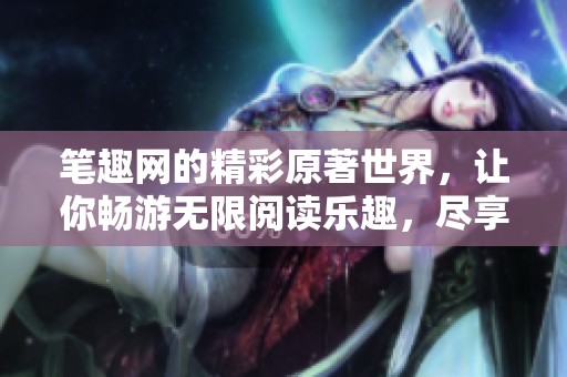 笔趣网的精彩原著世界，让你畅游无限阅读乐趣，尽享书籍的魅力所在