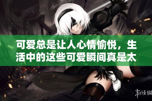 可爱总是让人心情愉悦，生活中的这些可爱瞬间真是太迷人了