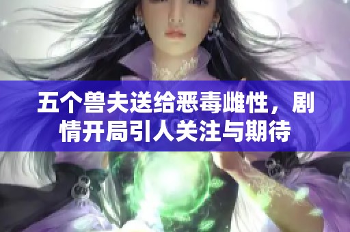 五个兽夫送给恶毒雌性，剧情开局引人关注与期待
