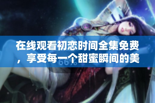 在线观看初恋时间全集免费，享受每一个甜蜜瞬间的美好回忆