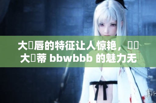 大陰唇的特征让人惊艳，這種大陰蒂 bbwbbb 的魅力无法抵挡