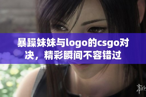 暴躁妹妹与logo的csgo对决，精彩瞬间不容错过