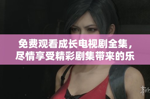 免费观看成长电视剧全集，尽情享受精彩剧集带来的乐趣与感动！