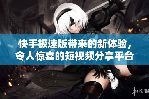 快手极速版带来的新体验，令人惊喜的短视频分享平台大全