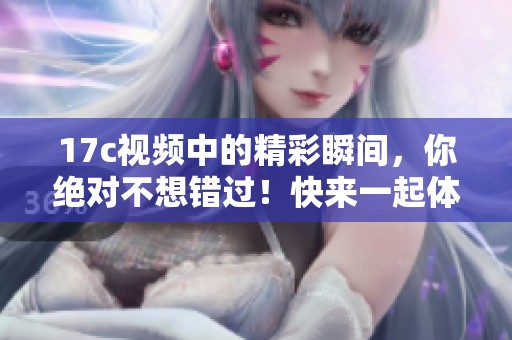 17c视频中的精彩瞬间，你绝对不想错过！快来一起体验吧！