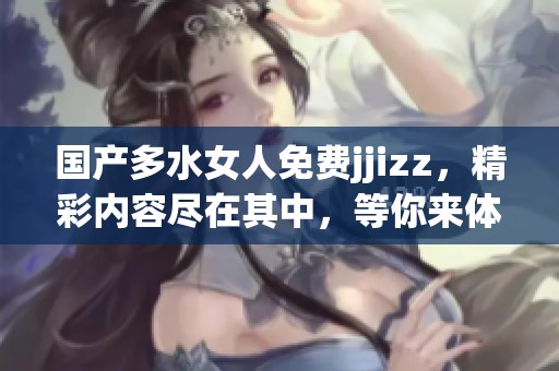 国产多水女人免费jjizz，精彩内容尽在其中，等你来体验！