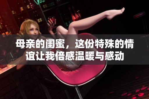 母亲的闺蜜，这份特殊的情谊让我倍感温暖与感动
