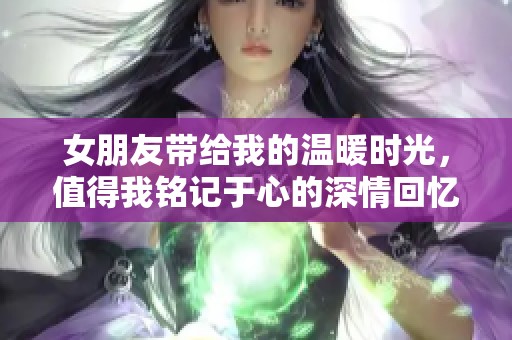 女朋友带给我的温暖时光，值得我铭记于心的深情回忆