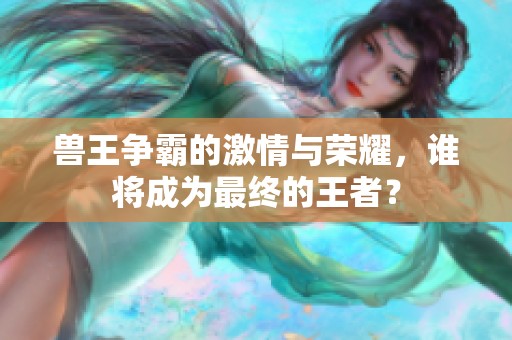 兽王争霸的激情与荣耀，谁将成为最终的王者？