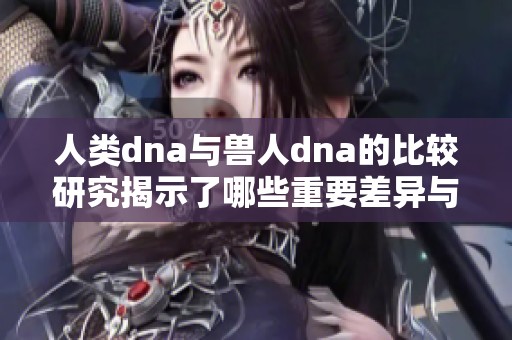 人类dna与兽人dna的比较研究揭示了哪些重要差异与相似之处