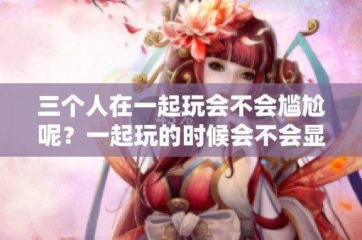 三个人在一起玩会不会尴尬呢？一起玩的时候会不会显得很尴尬？