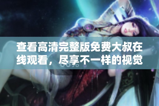查看高清完整版免费大叔在线观看，尽享不一样的视觉盛宴！