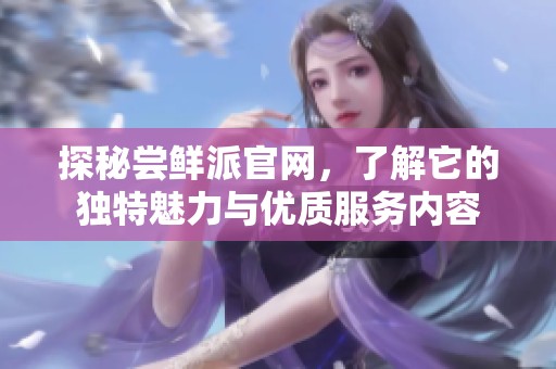 探秘尝鲜派官网，了解它的独特魅力与优质服务内容