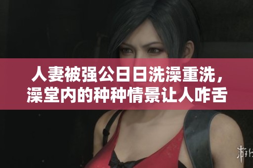 人妻被强公**洗澡重洗，澡堂内的种种情景让人咋舌
