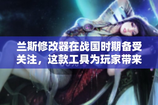 兰斯修改器在战国时期备受关注，这款工具为玩家带来了全新体验与乐趣