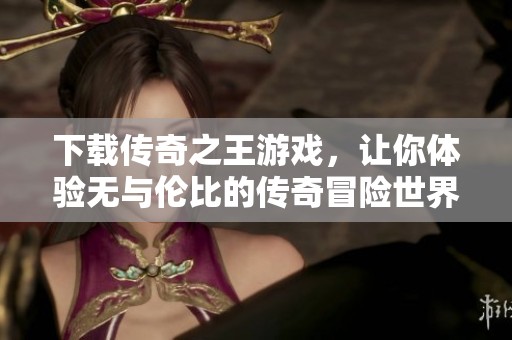 下载传奇之王游戏，让你体验无与伦比的传奇冒险世界