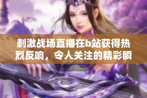 刺激战场直播在b站获得热烈反响，令人关注的精彩瞬间不断涌现