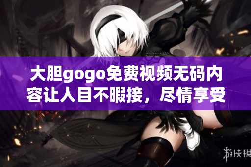 大胆gogo免费视频**内容让人目不暇接，尽情享受其中的无限魅力
