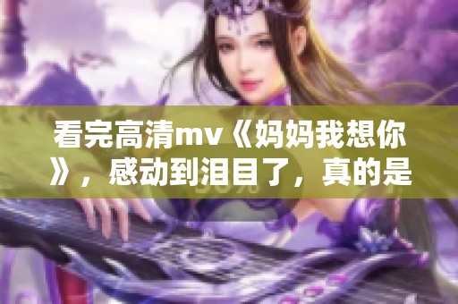 看完高清mv《妈妈我想你》，感动到泪目了，真的是非常触动心弦。
