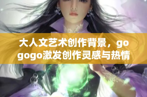 大人文艺术创作背景，gogogo激发创作灵感与热情之旅