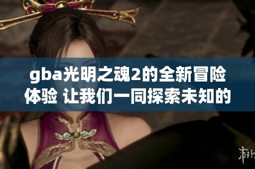 gba光明之魂2的全新冒险体验 让我们一同探索未知的世界吧