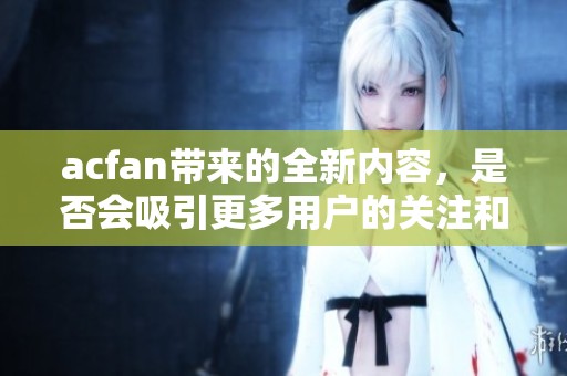 acfan带来的全新内容，是否会吸引更多用户的关注和参与呢