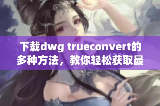 下载dwg trueconvert的多种方法，教你轻松获取最新版本