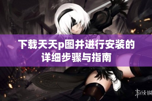 下载天天p图并进行安装的详细步骤与指南