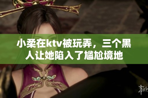 小柔在ktv被玩弄，三个黑人让她陷入了尴尬境地
