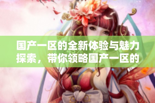 国产一区的全新体验与魅力探索，带你领略国产一区的独特风采