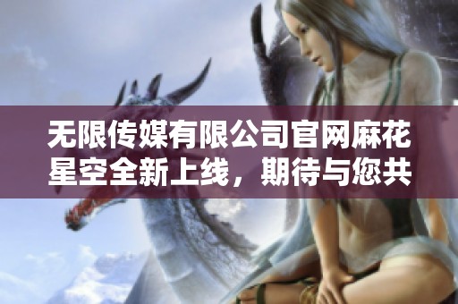无限传媒有限公司官网麻花星空全新上线，期待与您共享更多精彩内容