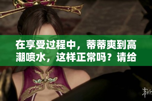 在享受过程中，蒂蒂爽到高潮喷水，这样正常吗？请给予解释。