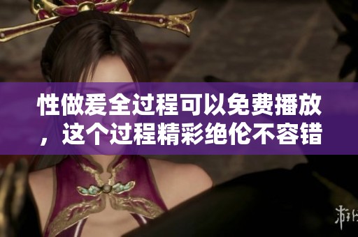 性做爰全过程可以免费播放，这个过程精彩绝伦不容错过