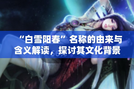 “白雪阳春”名称的由来与含义解读，探讨其文化背景与历史渊源