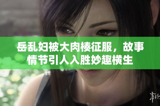 岳乱妇被大肉楱征服，故事情节引人入胜妙趣横生