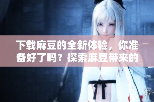 下载麻豆的全新体验，你准备好了吗？探索麻豆带来的精彩内容吧！