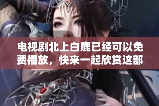 电视剧北上白鹿已经可以免费播放，快来一起欣赏这部精彩的作品吧