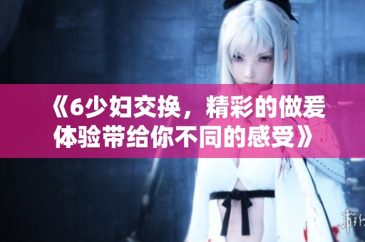 《6少妇交换，精彩的做爰体验带给你不同的感受》