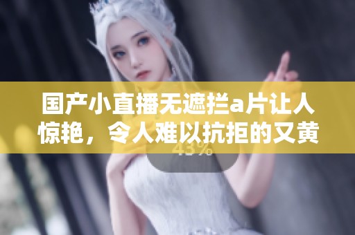 国产小直播无遮拦**让人惊艳，令人难以抗拒的又黄又爽体验