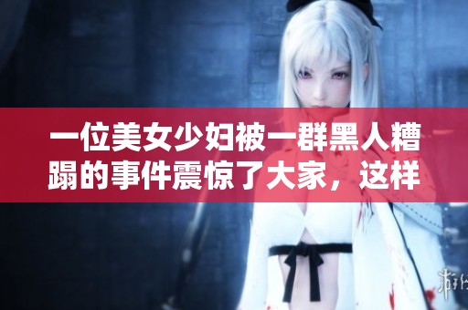 一位美女少妇被一群黑人糟蹋的事件震惊了大家，这样的情况令人难以接受