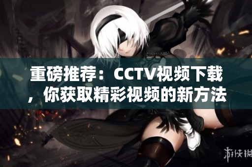 重磅推荐：CCTV视频下载，你获取精彩视频的新方法