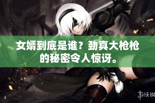 女婿到底是谁？劲真大枪枪的秘密令人惊讶。
