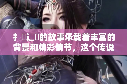 扌喿辶畐的故事承载着丰富的背景和精彩情节，这个传说让人难以忘怀