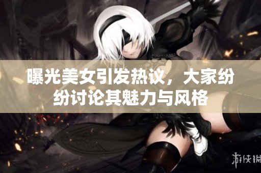 曝光美女引发热议，大家纷纷讨论其魅力与风格